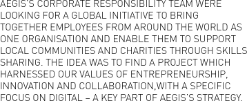 Aegis’s Corporate Responsibility team were looking for a global initiative to bring together employees from around the world as one organisation and enable them to support local communities and charities through skills sharing. The idea was to find a project which harnessed our values of entrepreneurship, innovation and collaboration, with a specific focus on digital – a key part of Aegis’s strategy.