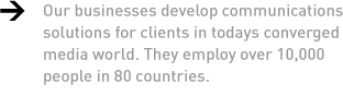 Our businesses develop communications solutions for clients in todays converged media world. They employ over 10,000 people in 80 countries.