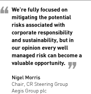 We’re fully focused on mitigating the potential risks associated with corporate responsibility and sustainability, but in our opinion every well managed risk can become a valuable opportunity. Nigel Morris, Chair, CR Steering Group, Aegis Group plc.